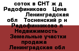 10соток в СНТ ж/д Радофиниково › Цена ­ 270 000 - Ленинградская обл., Тосненский р-н, Радофинниково п. Недвижимость » Земельные участки продажа   . Ленинградская обл.